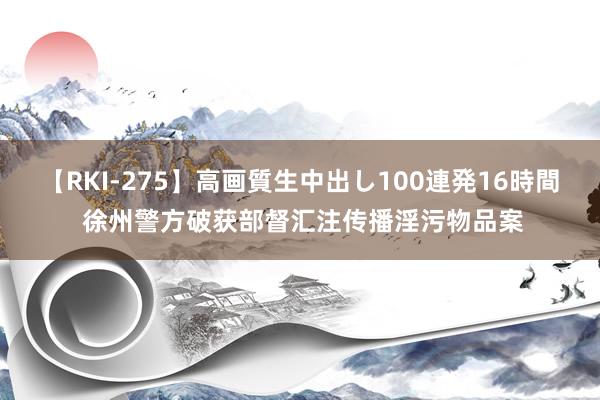 【RKI-275】高画質生中出し100連発16時間 徐州警方破获部督汇注传播淫污物品案