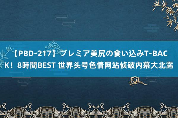 【PBD-217】プレミア美尻の食い込みT-BACK！8時間BEST 世界头号色情网站侦破内幕大北露