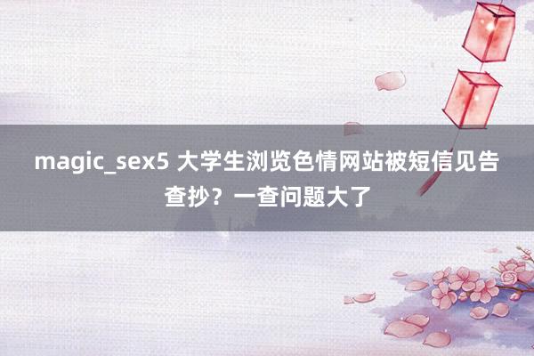 magic_sex5 大学生浏览色情网站被短信见告查抄？一查问题大了