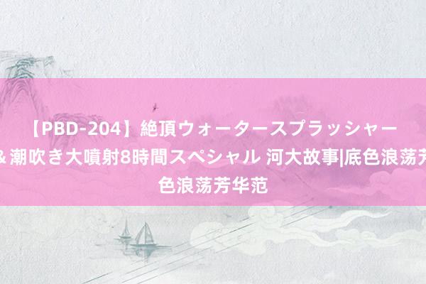 【PBD-204】絶頂ウォータースプラッシャー 放尿＆潮吹き大噴射8時間スペシャル 河大故事|底色浪荡芳华范