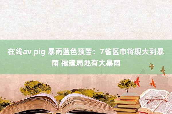 在线av pig 暴雨蓝色预警：7省区市将现大到暴雨 福建局地有大暴雨