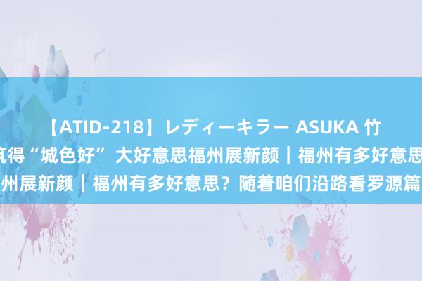 【ATID-218】レディーキラー ASUKA 竹内紗里奈 麻生ゆう 匠心筑得“城色好” 大好意思福州展新颜｜福州有多好意思？随着咱们沿路看罗源篇