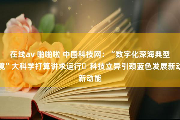 在线av 啪啪啦 中国科技网：“数字化深海典型生境”大科学打算讲求运行 科技立异引颈蓝色发展新动能