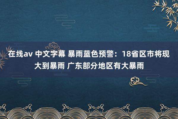 在线av 中文字幕 暴雨蓝色预警：18省区市将现大到暴雨 广东部分地区有大暴雨