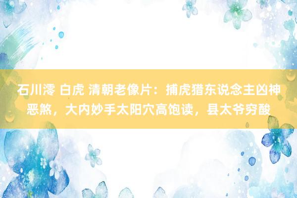 石川澪 白虎 清朝老像片：捕虎猎东说念主凶神恶煞，大内妙手太阳穴高饱读，县太爷穷酸