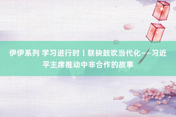 伊伊系列 学习进行时丨联袂鼓吹当代化——习近平主席推动中非合作的故事