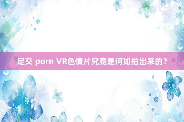 足交 porn VR色情片究竟是何如拍出来的？