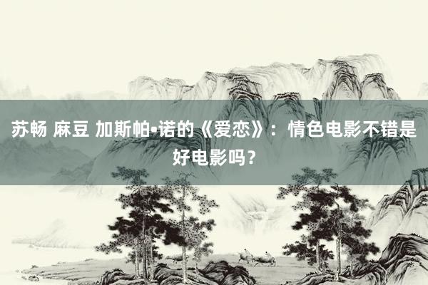 苏畅 麻豆 加斯帕•诺的《爱恋》：情色电影不错是好电影吗？