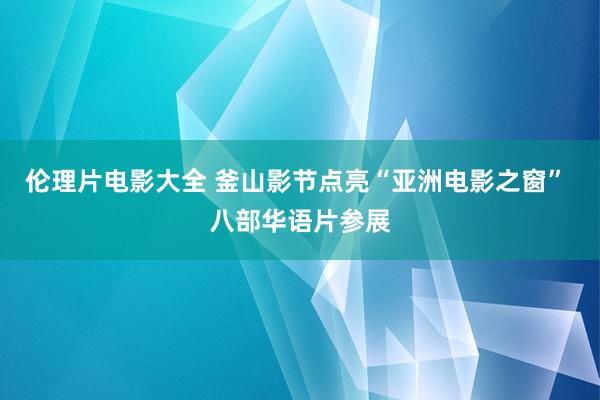 伦理片电影大全 釜山影节点亮“亚洲电影之窗” 八部华语片参展