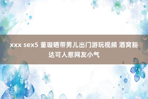 xxx sex5 董璇晒带男儿出门游玩视频 酒窝豁达可人惹网友小气