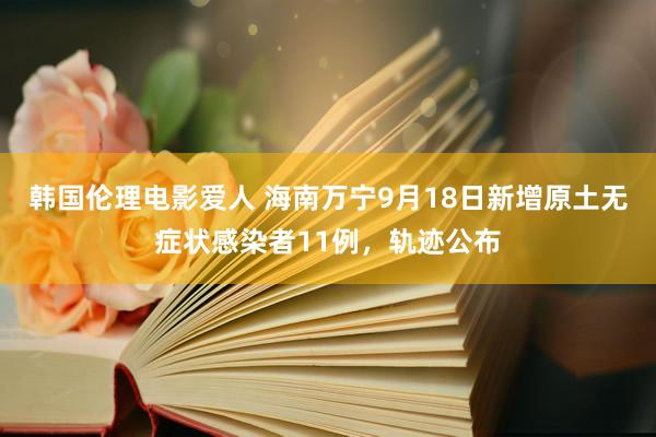 韩国伦理电影爱人 海南万宁9月18日新增原土无症状感染者11例，轨迹公布