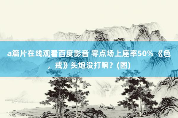 a篇片在线观看百度影音 零点场上座率50% 《色，戒》头炮没打响？(图)