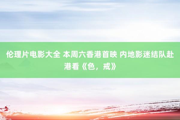 伦理片电影大全 本周六香港首映 内地影迷结队赴港看《色，戒》