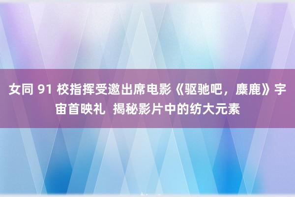 女同 91 校指挥受邀出席电影《驱驰吧，麋鹿》宇宙首映礼  揭秘影片中的纺大元素