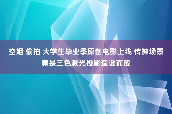 空姐 偷拍 大学生毕业季原创电影上线 传神场景竟是三色激光投影造谣而成