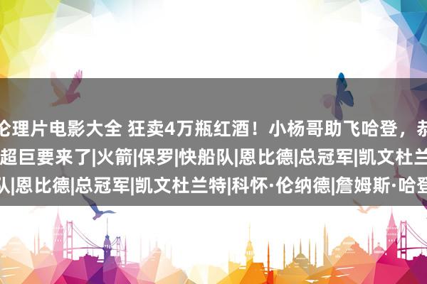 伦理片电影大全 狂卖4万瓶红酒！小杨哥助飞哈登，恭喜小卡得逞，30+10超巨要来了|火箭|保罗|快船队|恩比德|总冠军|凯文杜兰特|科怀·伦纳德|詹姆斯·哈登