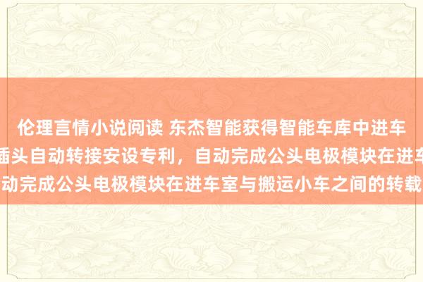 伦理言情小说阅读 东杰智能获得智能车库中进车室与泊车位间的充电桩插头自动转接安设专利，自动完成公头电极模块在进车室与搬运小车之间的转载