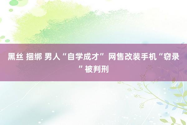 黑丝 捆绑 男人“自学成才” 网售改装手机“窃录”被判刑