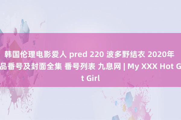 韩国伦理电影爱人 pred 220 波多野结衣 2020年 作品番号及封面全集 番号列表 九息网 | My XXX Hot Girl