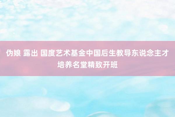 伪娘 露出 国度艺术基金中国后生教导东说念主才培养名堂精致开班