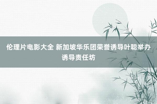 伦理片电影大全 新加坡华乐团荣誉诱导叶聪举办诱导责任坊