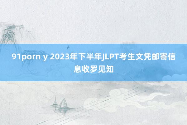 91porn y 2023年下半年JLPT考生文凭邮寄信息收罗见知