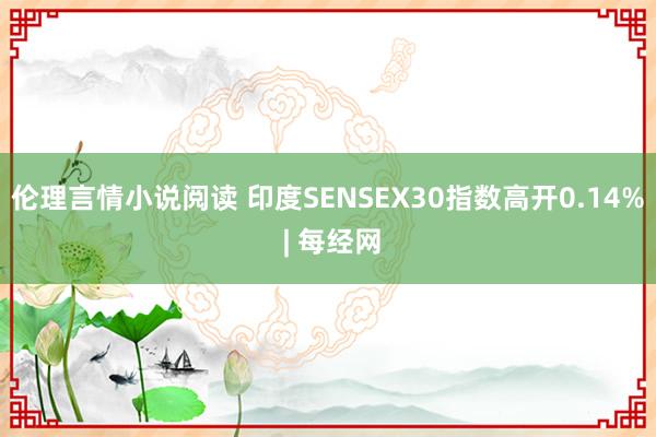 伦理言情小说阅读 印度SENSEX30指数高开0.14% | 每经网