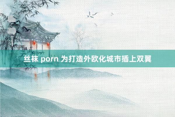 丝袜 porn 为打造外欧化城市插上双翼