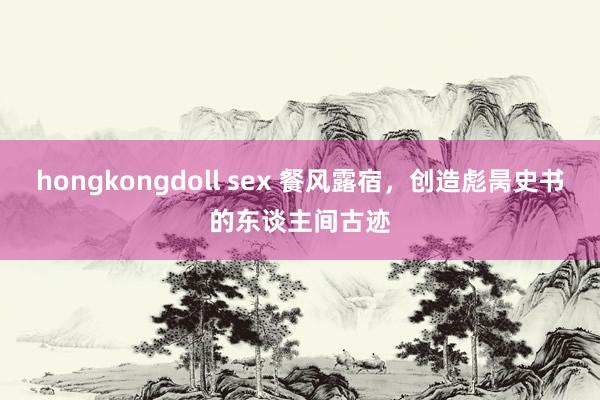 hongkongdoll sex 餐风露宿，创造彪昺史书的东谈主间古迹