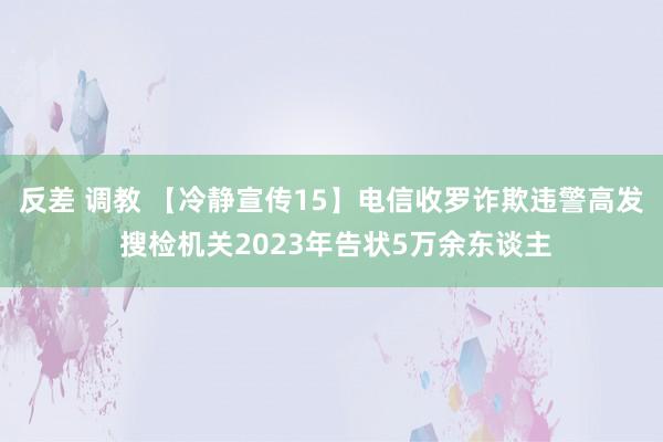 反差 调教 【冷静宣传15】电信收罗诈欺违警高发 搜检机关2023年告状5万余东谈主