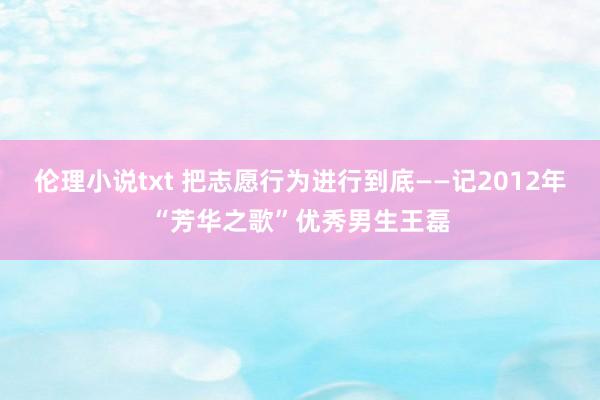 伦理小说txt 把志愿行为进行到底——记2012年“芳华之歌”优秀男生王磊