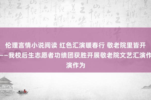 伦理言情小说阅读 红色汇演暖春行 敬老院里皆开颜——我校后生志愿者功绩团获胜开展敬老院文艺汇演作为