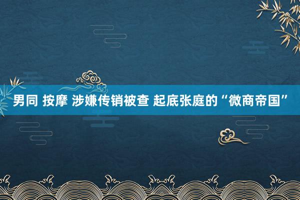 男同 按摩 涉嫌传销被查 起底张庭的“微商帝国”