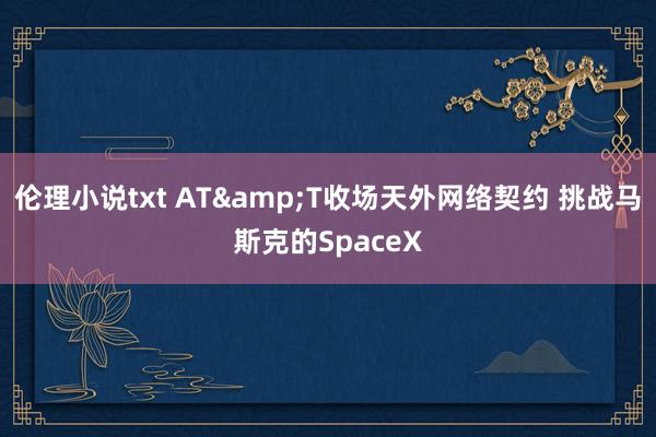 伦理小说txt AT&T收场天外网络契约 挑战马斯克的SpaceX