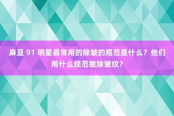 麻豆 91 明星最常用的除皱的规范是什么？他们用什么规范撤除皱纹？