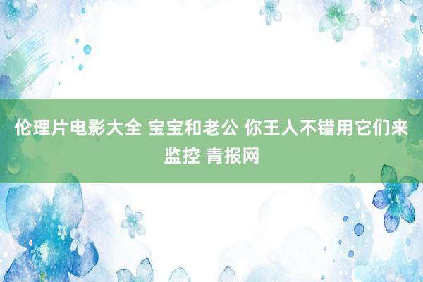 伦理片电影大全 宝宝和老公 你王人不错用它们来监控 青报网