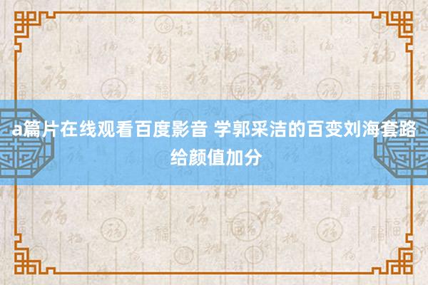 a篇片在线观看百度影音 学郭采洁的百变刘海套路 给颜值加分