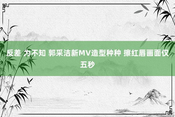 反差 为不知 郭采洁新MV造型种种 擦红唇画面仅五秒