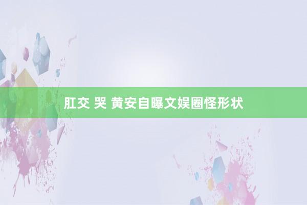 肛交 哭 黄安自曝文娱圈怪形状