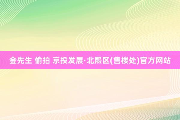 金先生 偷拍 京投发展·北熙区(售楼处)官方网站