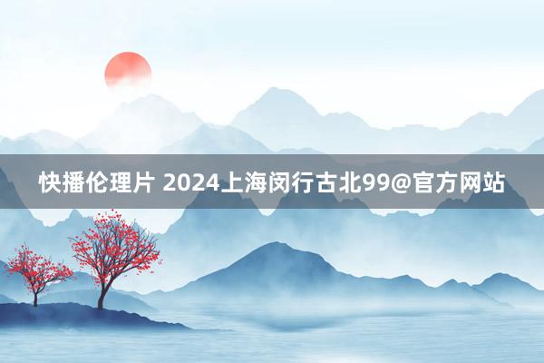 快播伦理片 2024上海闵行古北99@官方网站