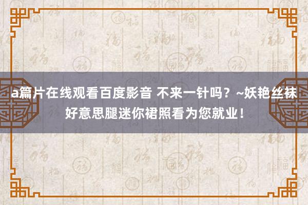 a篇片在线观看百度影音 不来一针吗？~妖艳丝袜好意思腿迷你裙照看为您就业！