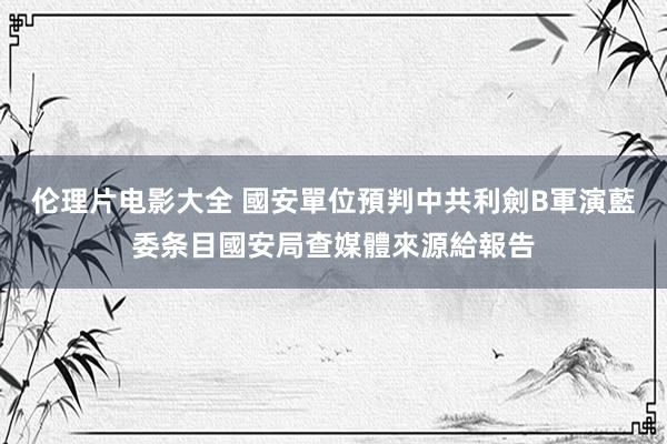 伦理片电影大全 國安單位預判中共利劍B軍演　藍委条目國安局查媒體來源給報告