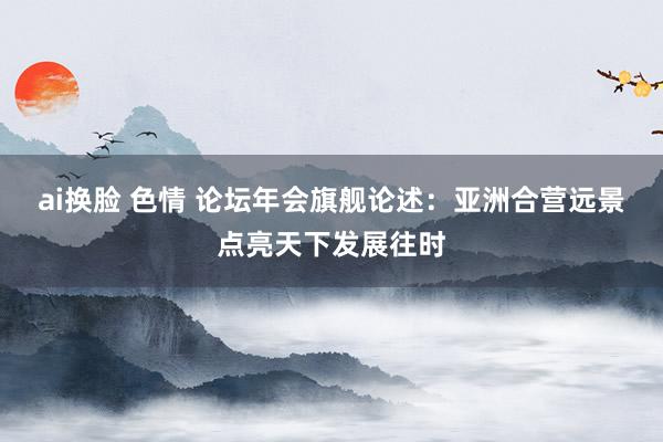 ai换脸 色情 论坛年会旗舰论述：亚洲合营远景点亮天下发展往时