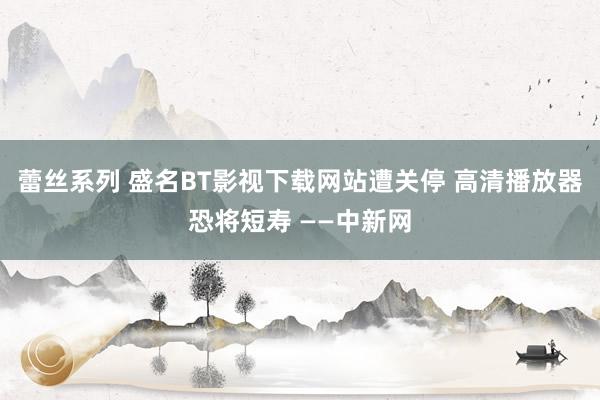 蕾丝系列 盛名BT影视下载网站遭关停 高清播放器恐将短寿 ——中新网