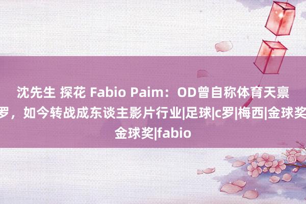 沈先生 探花 Fabio Paim：OD曾自称体育天禀高出C罗，如今转战成东谈主影片行业|足球|c罗|梅西|金球奖|fabio