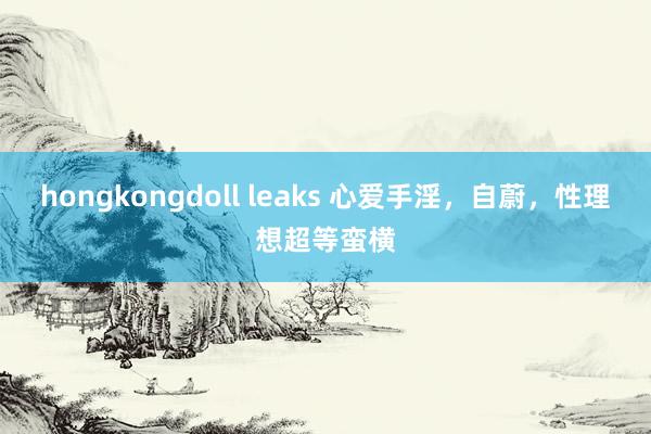 hongkongdoll leaks 心爱手淫，自蔚，性理想超等蛮横