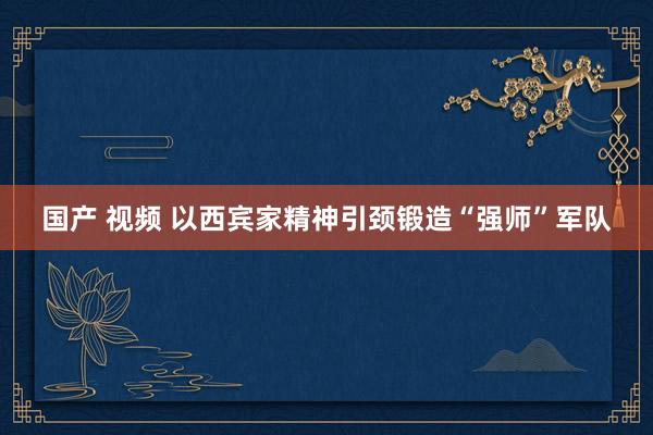 国产 视频 以西宾家精神引颈锻造“强师”军队