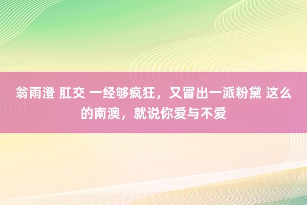 翁雨澄 肛交 一经够疯狂，又冒出一派粉黛 这么的南澳，就说你爱与不爱