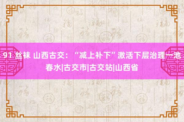 91 丝袜 山西古交：“减上补下”激活下层治理一池春水|古交市|古交站|山西省